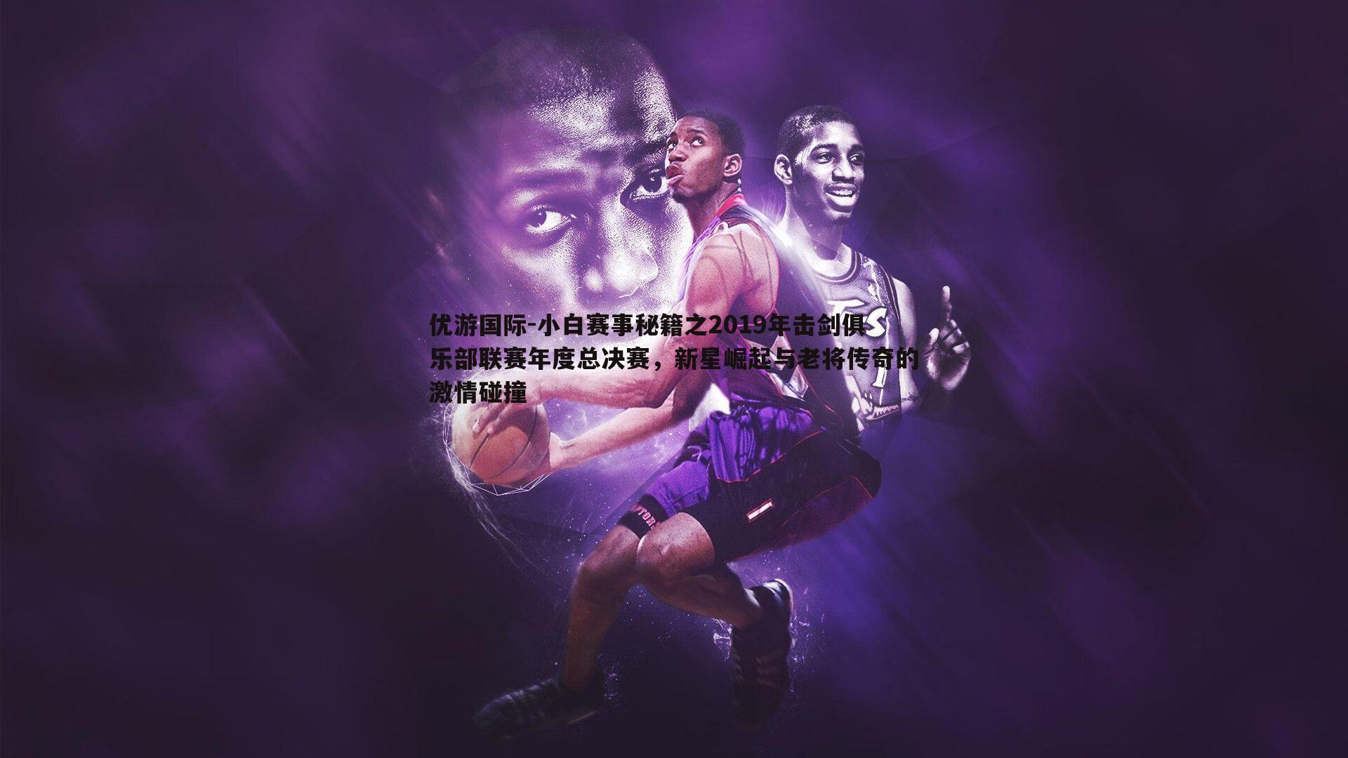 小白赛事秘籍之2019年击剑俱乐部联赛年度总决赛,新星崛起与老将传奇的激情碰撞